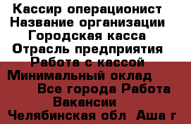 Кассир-операционист › Название организации ­ Городская касса › Отрасль предприятия ­ Работа с кассой › Минимальный оклад ­ 12 500 - Все города Работа » Вакансии   . Челябинская обл.,Аша г.